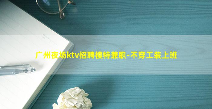 广州夜场ktv招聘模特兼职-不穿工装上班